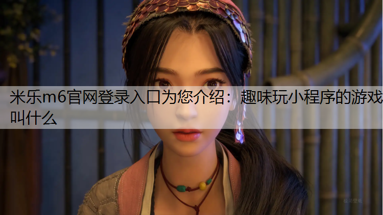 <strong>米乐m6官网登录入口为您介绍：趣味玩小程序的游戏叫什么</strong>